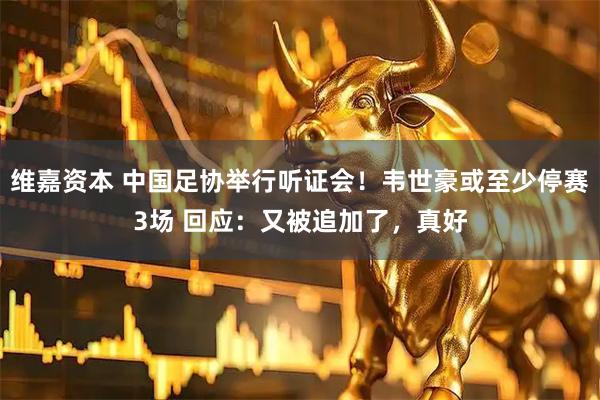 维嘉资本 中国足协举行听证会！韦世豪或至少停赛3场 回应：又被追加了，真好