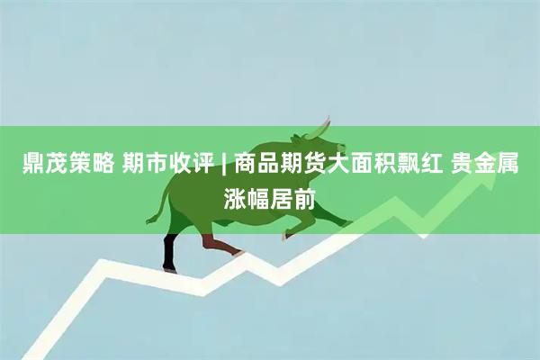 鼎茂策略 期市收评 | 商品期货大面积飘红 贵金属涨幅居前