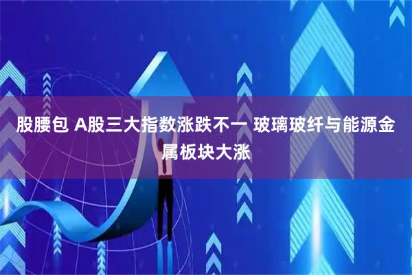 股腰包 A股三大指数涨跌不一 玻璃玻纤与能源金属板块大涨